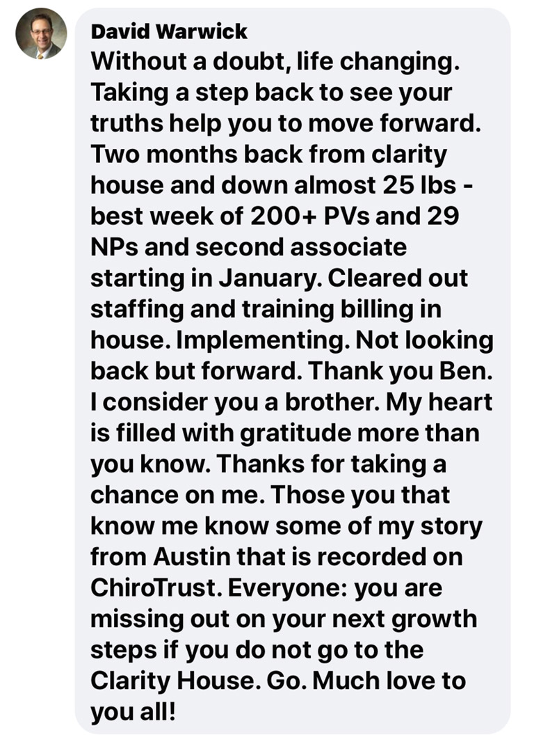 Without a doubt, life changing. Taking a step back to see your truths help you to move forward. Two months back from clarity house and down almost 25 lbs - best week of 200+ PVs and 29 NPs and second associate starting in January. Cleared out staffing and training billing in house. Implementing. Not looking back but forward. Thank you Ben. I consider you a brother. My hears is filled with gratitude more than you know. Thanks for taking a chance on me. Those of you that know me know some of my story from Austin that is recorded on ChiroTrust. Everyone: you are missing out on your next growth steps if you do not go to the Clarity House. Go. Much love to you all!