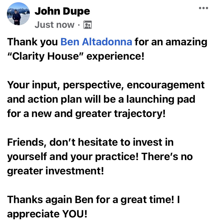Thank you Ben Altadonna for an amazing "Clarity House" experience!

Your input, perspective, encouragement and action plan will be a launching pad for a new and greater trajectory!

Friends, don't hesitate to invest in yourself and your practice! There's no greater investment!

Thanks again Ben for a great time! I appreciate YOU!

-John Dupe