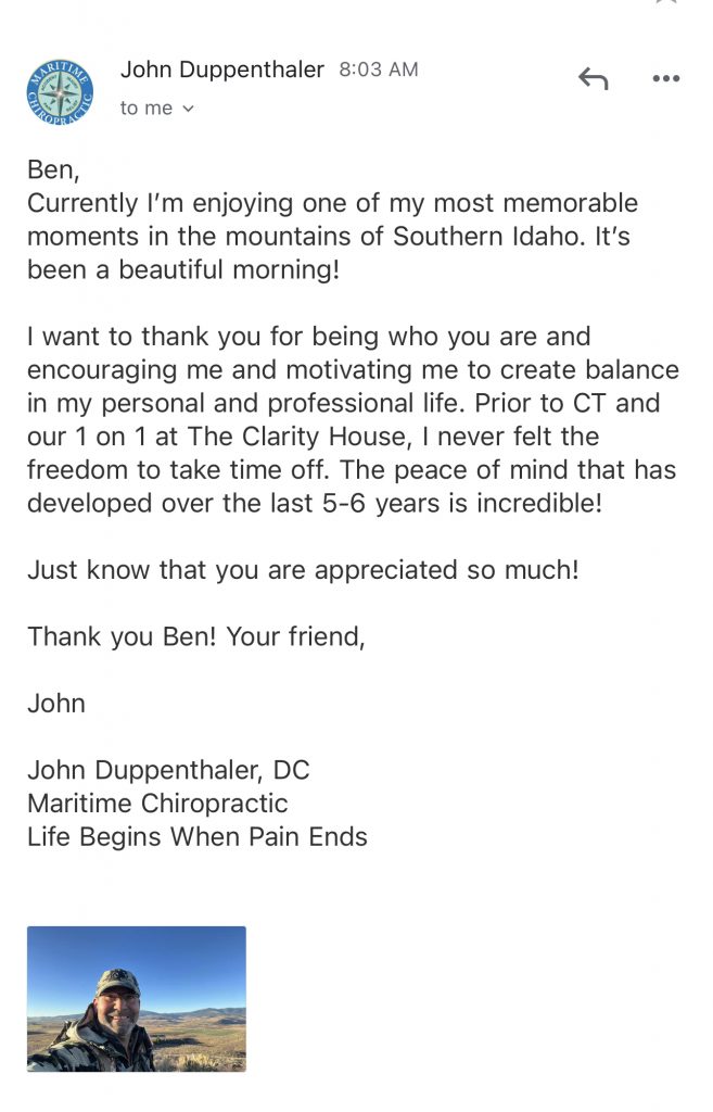 Ben,

Currently I'm enjoying one of my most memorable moments in the mountains of Southern Idaho. It's been a beautiful morning!

I want to thank you for being who you are and encouraging me and motivating me to create balance in my personal and professional life. Prior to CT and our 1 on 1 at The Clarity House, I never felt the freedom to take time off. The peace of mind that has developed over the last 5-6 years is incredible!

Just know that you are appreciated so much!

Thank you Ben! Your friend,

John

John Duppenthaler, DC
Maritime Chiropractic
Life Begins When Pain Ends